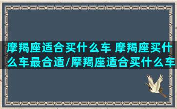 摩羯座适合买什么车 摩羯座买什么车最合适/摩羯座适合买什么车 摩羯座买什么车最合适-我的网站